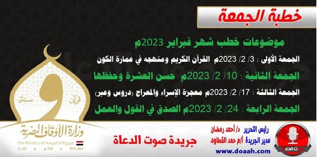 ننشر موضوعات خطب شهر فبراير 2023م : الجمعة الأولى : 3/ 2/ 2023م - القرآن الكريم ومنهجه في عمارة الكون. الجمعة الثانية : 10/ 2/ 2023م - حسن العشرة وحفظها. الجمعة الثالثة : 17/ 2/ 2023م - معجزة الإسراء والمعراج (دروس وعبر). الجمعة الرابعة : 24/ 2/ 2023م - الصدق في القول والعمل