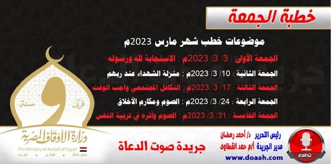 موضوعات خطب شهر مارس 2023م : الجمعة الأولى : 3/ 3/ 2023م - الاستجابة لله ورسوله. الجمعة الثانية : 10/ 3/ 2023م - منزلة الشهداء عند ربهم. الجمعة الثالثة : 17/ 3/ 2023م - التكافل المجتمعي واجب الوقت. الجمعة الرابعة : 24/ 3/ 2023م - الصوم ومكارم الأخلاق. الجمعة الخامسة : 31/ 3/ 2023م - الصوم وأثره في تربية النفس.