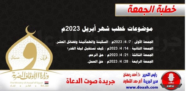 موضوعات خطب شهر أبريل 2023م الجمعة الأولى : 7/ 4/ 2023م - السكينة والطمأنينة وفضائل العشر. الجمعة الثانية : 14/ 4/ 2023م - كيف نستقبل ليلة القدر؟ الجمعة الثالثة : 21/ 4/ 2023م - حق الرحم. الجمعة الرابعة : 28/ 4/ 2023م - حق العمل.