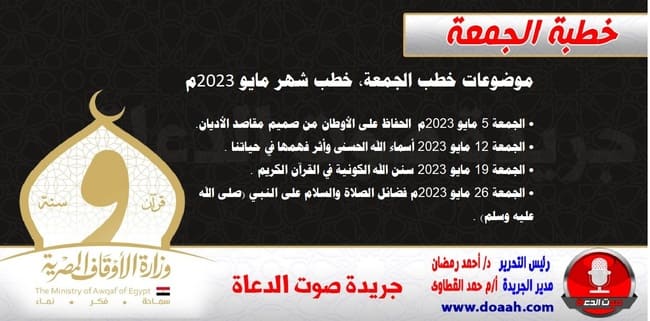 تحديث : موضوعات خطب الجمعة ، خطب شهر مايو 2023م _____________________________________ • الجمعة 5 مايو 2023م - الحفاظ على الأوطان من صميم مقاصد الأديان. • الجمعة 12 مايو2023 - أسماء الله الحسنى وأثر فهمها في حياتنا . • الجمعة 19 مايو2023م - سنن الله الكونية في القرآن الكريم . • الجمعة 26 مايو 2023م- فضائل الصلاة والسلام على النبي (صلى الله عليه وسلم) .