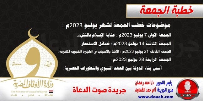 موضوعات خطب شهر يوليو 2023م - ذو الحجة ومحرم  ***************************** يسرنا أن ننشر موضوعات خطب الجمعة لشهر يوليو 2023م : الجمعة الأولى 7 يوليو 2023م : عناية الإسلام بالنشء. الجمعة الثانية 14 يوليو 2023م : فضائل الاستغفار. الجمعة الثالثة 21 يوليو 2023م : الأخذ بالأسباب في الهجرة النبوية المشرفة. الجمعة الرابعة 28 يوليو 2023م : أسس بناء الدولة بين العهد النبوي والتطورات العصرية.