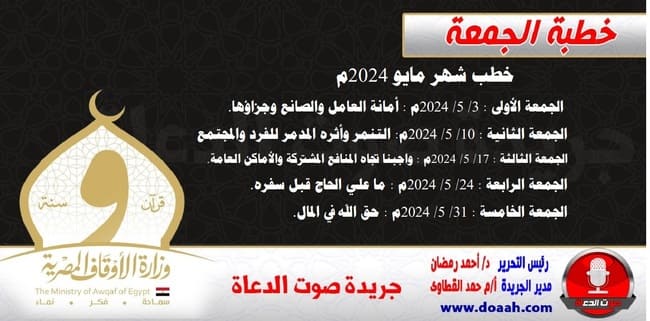 موضوعات خطب شهر مايو 2024م  ننشر موضوعات خطب الجمعة لشهر مايو 2024م: الجمعة الأولى : 3/ 5/ 2024م - أمانة العامل والصانع وجزاؤها. • الجمعة الثانية : 10/ 5/ 2024م - التنمر وأثره المدمر للفرد والمجتمع. • الجمعة الثالثة : 17/ 5/ 2024م - واجبنا تجاه المنافع المشتركة والأماكن العامة. • الجمعة الرابعة : 24/ 5/ 2024م - ما علي الحاج قبل سفره. • الجمعة الخامسة : 31/ 5/ 2024م - حق الله في المال.