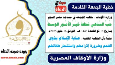 وزارة الأوقاف : خطبة الجمعة في مساجد مصر اليوم : حُبُّ التَّنَاهِي شَطَطْ خَيْـرُ الأُمُـورِ الوَسَـطْ ، بتاريخ 18 ذو القعدة 1446 هـ ، الموافق 16 مايو 2025م. علمًا بأن الخطبة الثانية : عناية الإسلام بذوي الهمم وضرورة إكرامهم واستثمار طاقاتهم