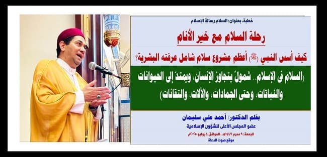 خطبة الجمعة : رحلة السلام مع خير الأنام.. كيف أسس النبي (ﷺ) أعظم مشروع سلام شامل عرفته البشرية؟ بقلم المفكر الإسلامي الدكتور/ أحمد علي سليمان عضو المجلس الأعلى للشؤون الإسلامية (السلام في الإسلام.. شمولٌ يتجاوز الإنسان، ويمتدّ إلى الحيوانات والنباتات، وحتى الجمادات، والآلات، والتقانات) الجمعة: 9 محرم 1447هـ ، الموافق 4 يوليو 2025م