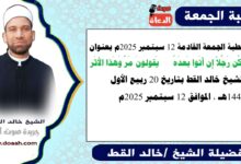 خطبة الجمعة القادمة 12 سبتمبر 2025 بعنوان :  وَكُن رَجُلاً إِن أَتَوا بَعدَهُ *** يَقولونَ مَرَّ وَهَذا الأَثَر ، للشيخ خالد القط ، بتاريخ 27 ربيع الأول 1447هـ ، الموافق 12 سبتمبر 2025م
